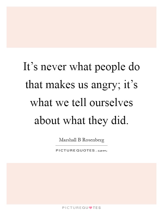 It's never what people do that makes us angry; it's what we tell ourselves about what they did Picture Quote #1