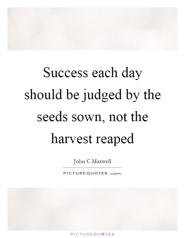 Success each day should be judged by the seeds sown, not the harvest reaped Picture Quote #1