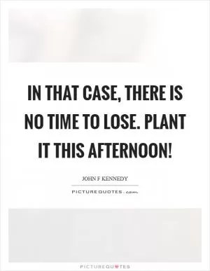 In that case, there is no time to lose. Plant it this afternoon! Picture Quote #1