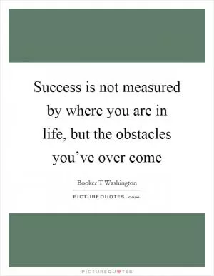 Success is not measured by where you are in life, but the obstacles you’ve over come Picture Quote #1