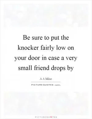 Be sure to put the knocker fairly low on your door in case a very small friend drops by Picture Quote #1