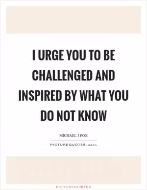 I urge you to be challenged and inspired by what you do not know Picture Quote #1