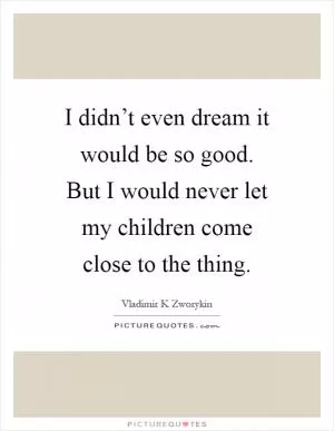 I didn’t even dream it would be so good. But I would never let my children come close to the thing Picture Quote #1