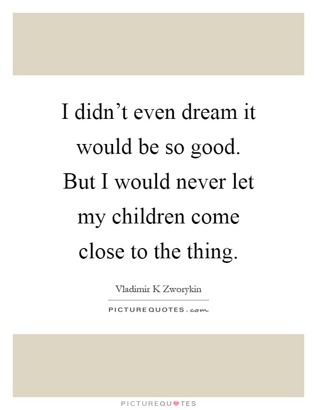 I didn't even dream it would be so good. But I would never let my children come close to the thing Picture Quote #1