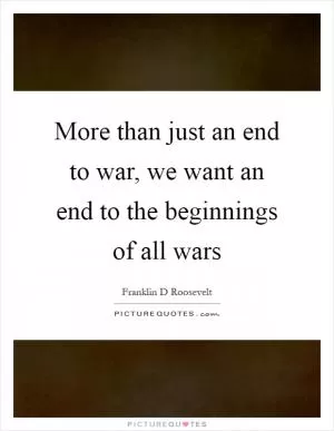 More than just an end to war, we want an end to the beginnings of all wars Picture Quote #1