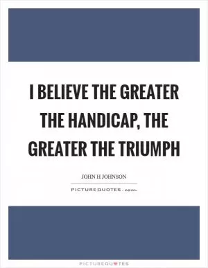 I believe the greater the handicap, the greater the triumph Picture Quote #1
