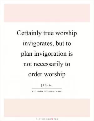 Certainly true worship invigorates, but to plan invigoration is not necessarily to order worship Picture Quote #1