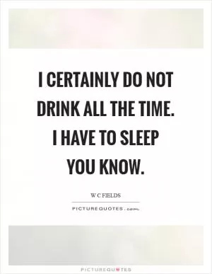 I certainly do not drink all the time. I have to sleep you know Picture Quote #1
