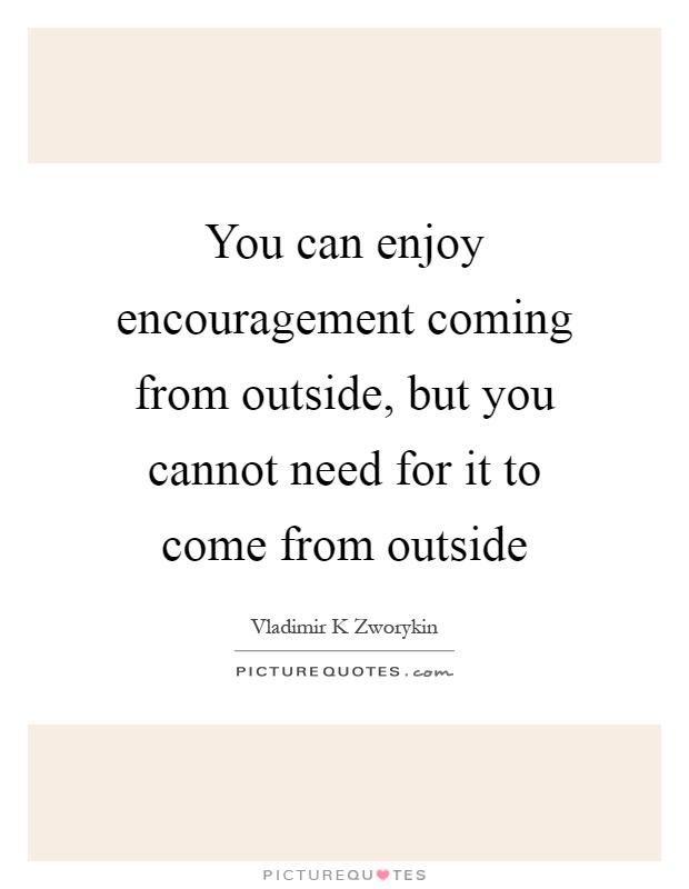 You can enjoy encouragement coming from outside, but you cannot need for it to come from outside Picture Quote #1