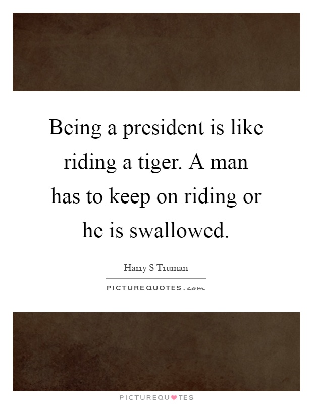 Being a president is like riding a tiger. A man has to keep on riding or he is swallowed Picture Quote #1