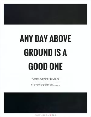 Any day above ground is a good one Picture Quote #1