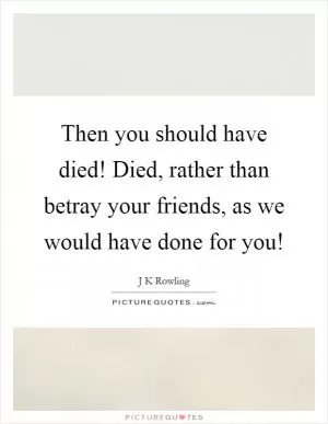 Then you should have died! Died, rather than betray your friends, as we would have done for you! Picture Quote #1