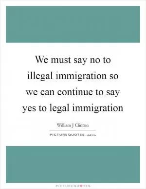 We must say no to illegal immigration so we can continue to say yes to legal immigration Picture Quote #1