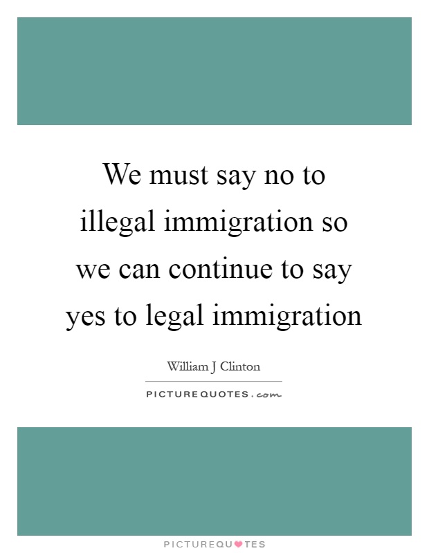 We must say no to illegal immigration so we can continue to say yes to legal immigration Picture Quote #1