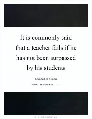 It is commonly said that a teacher fails if he has not been surpassed by his students Picture Quote #1