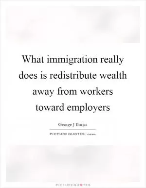 What immigration really does is redistribute wealth away from workers toward employers Picture Quote #1