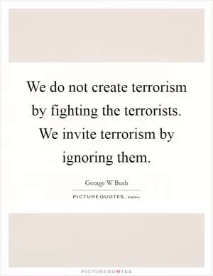 We do not create terrorism by fighting the terrorists. We invite terrorism by ignoring them Picture Quote #1
