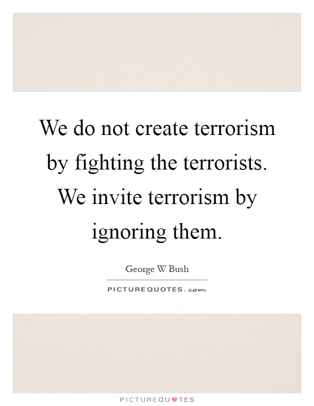 We do not create terrorism by fighting the terrorists. We invite terrorism by ignoring them Picture Quote #1
