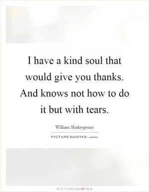 I have a kind soul that would give you thanks. And knows not how to do it but with tears Picture Quote #1