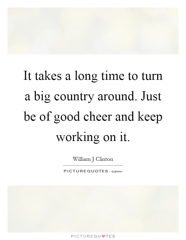 It takes a long time to turn a big country around. Just be of good cheer and keep working on it Picture Quote #1