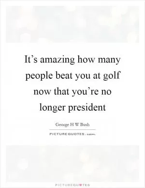 It’s amazing how many people beat you at golf now that you’re no longer president Picture Quote #1