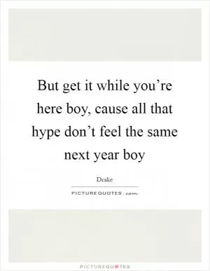 But get it while you’re here boy, cause all that hype don’t feel the same next year boy Picture Quote #1