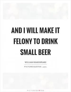 And I will make it felony to drink small beer Picture Quote #1