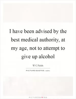 I have been advised by the best medical authority, at my age, not to attempt to give up alcohol Picture Quote #1