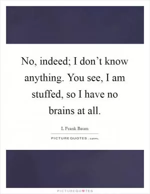 No, indeed; I don’t know anything. You see, I am stuffed, so I have no brains at all Picture Quote #1