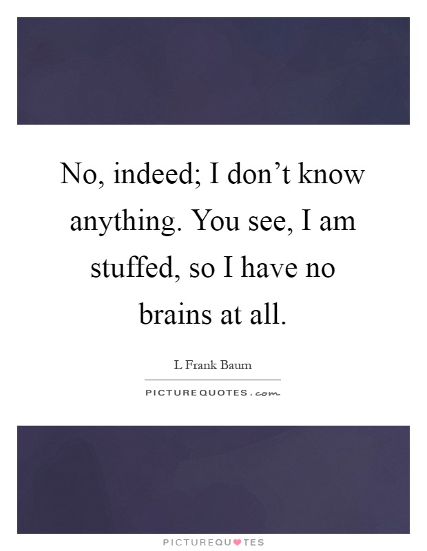 No, indeed; I don't know anything. You see, I am stuffed, so I have no brains at all Picture Quote #1