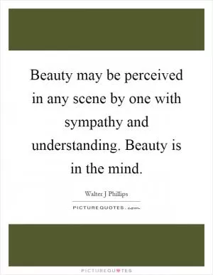 Beauty may be perceived in any scene by one with sympathy and understanding. Beauty is in the mind Picture Quote #1