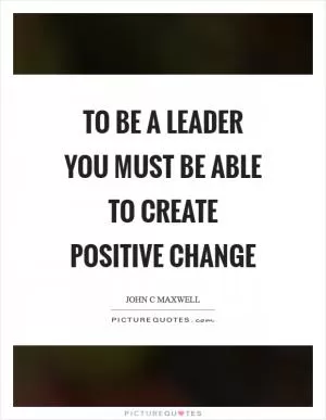 To be a leader you must be able to create positive change Picture Quote #1