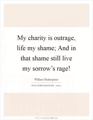 My charity is outrage, life my shame; And in that shame still live my sorrow’s rage! Picture Quote #1