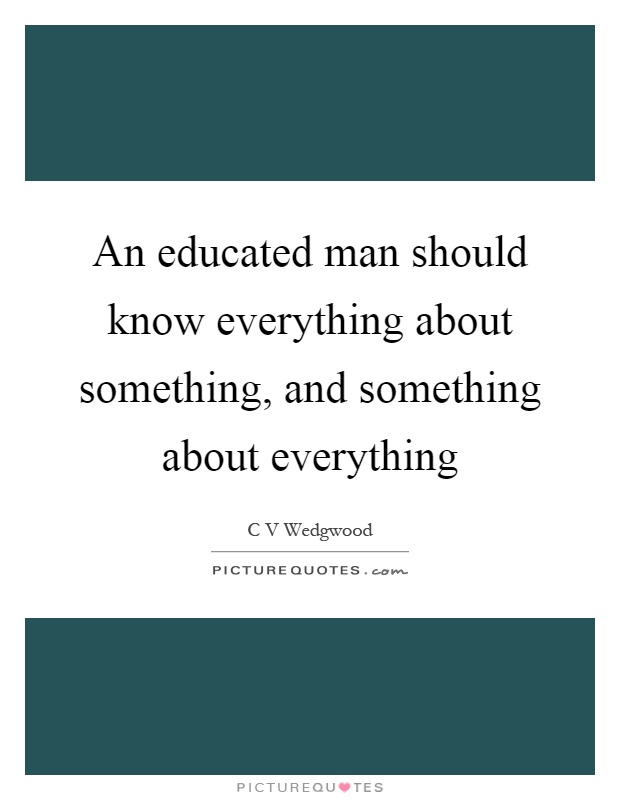 An educated man should know everything about something, and something about everything Picture Quote #1