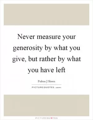 Never measure your generosity by what you give, but rather by what you have left Picture Quote #1