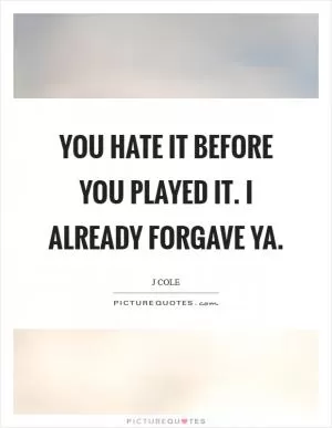 You hate it before you played it. I already forgave ya Picture Quote #1