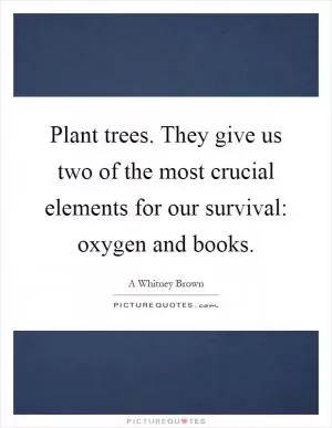 Plant trees. They give us two of the most crucial elements for our survival: oxygen and books Picture Quote #1