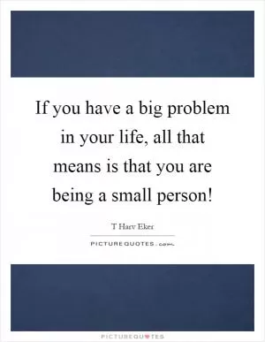 If you have a big problem in your life, all that means is that you are being a small person! Picture Quote #1