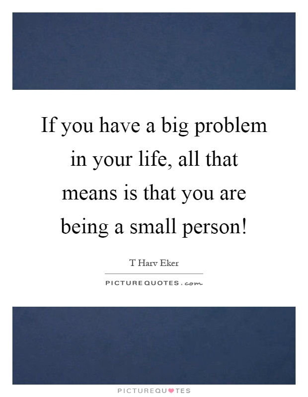 If you have a big problem in your life, all that means is that you are being a small person! Picture Quote #1