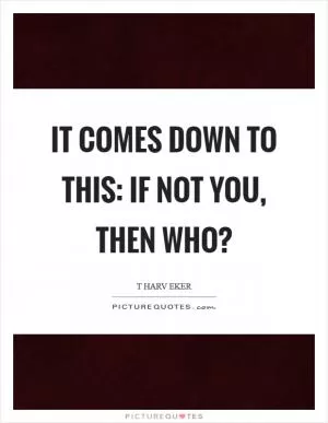 It comes down to this: If not you, then who? Picture Quote #1