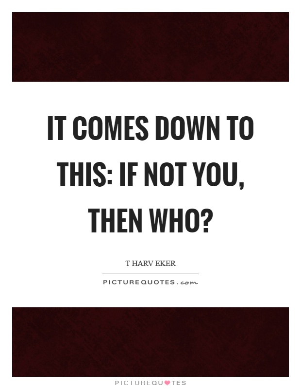 It comes down to this: If not you, then who? Picture Quote #1