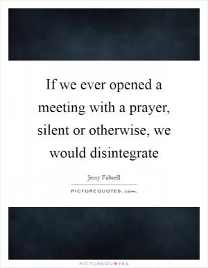 If we ever opened a meeting with a prayer, silent or otherwise, we would disintegrate Picture Quote #1