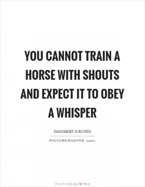 You cannot train a horse with shouts and expect it to obey a whisper Picture Quote #1