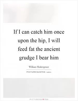 If I can catch him once upon the hip, I will feed fat the ancient grudge I bear him Picture Quote #1