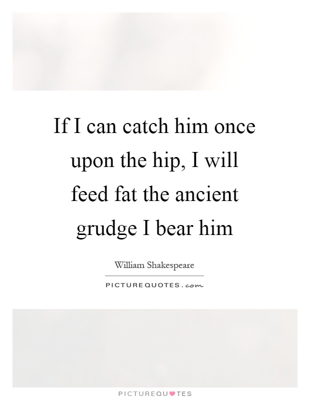 If I can catch him once upon the hip, I will feed fat the ancient grudge I bear him Picture Quote #1