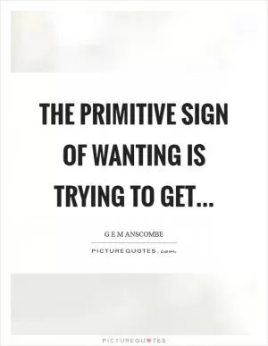 The primitive sign of wanting is trying to get Picture Quote #1