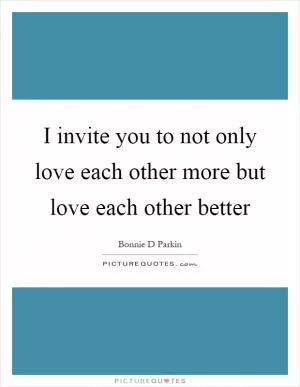 I invite you to not only love each other more but love each other better Picture Quote #1