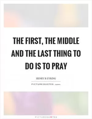 The first, the middle and the last thing to do is to pray Picture Quote #1