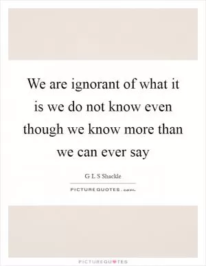 We are ignorant of what it is we do not know even though we know more than we can ever say Picture Quote #1