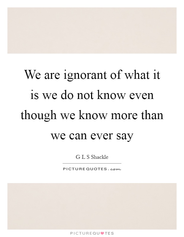 We are ignorant of what it is we do not know even though we know more than we can ever say Picture Quote #1
